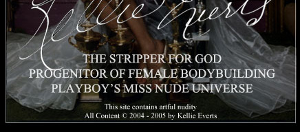The Official Website of Kellie Evert. The Stripper For God. Progenitor of Female Bodybuilding. Playboy featured Miss Nude Universe. Preached the message of Our Lady of Fatima in front of the White House in 1978. All content &copy; Kellie Everts